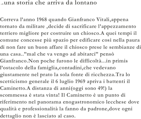 ..una storia che arriva da lontano

Correva l’anno 1968 quando Gianfranco Vitali,appena tornato da militare ,decide di sacrificare l’appezzamento terriero migliore per costruire un chiosco.A quei tempi il comune concesse più spazio per edificare così nella paura di non fare un buon affare il chiosco prese le sembianze di una casa..”mal che va vengo ad abitarci” pensò Gianfranco.Non poche furono le difficoltà...in primis l’ostacolo della famiglia,contadini,che vedevano giustamente nel prato la sola fonte di ricchezza.Tra lo scetticismo generale il 6 luglio 1969 apriva i battenti il Caminetto.A distanza di anni(oggi sono 49!) la scommessa è stata vinta! Il Caminetto è un punto di riferimento nel panorama enogastronomico lecchese dove qualità e professionalità la fanno da padrone,dove ogni dettaglio non è lasciato al caso.

